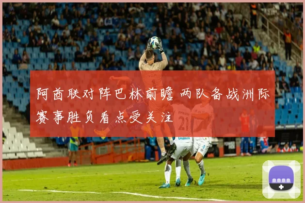 阿酋联对阵巴林前瞻 两队备战洲际赛事胜负看点受关注