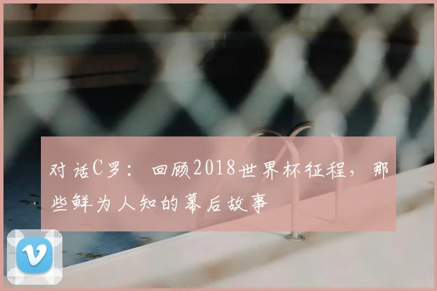 对话C罗：回顾2018世界杯征程，那些鲜为人知的幕后故事
