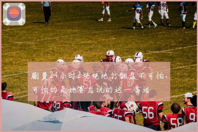 蒯曼24小时2场绝地打翻盘不可怕，可怕的是她赛后说的这一番话