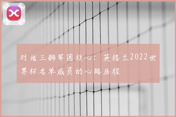 对话三狮军团核心：英格兰2022世界杯名单成员的心路历程