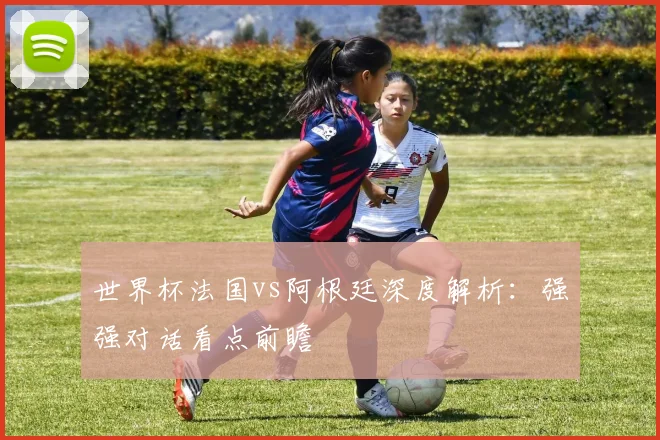 世界杯法国vs阿根廷深度解析：强强对话看点前瞻
