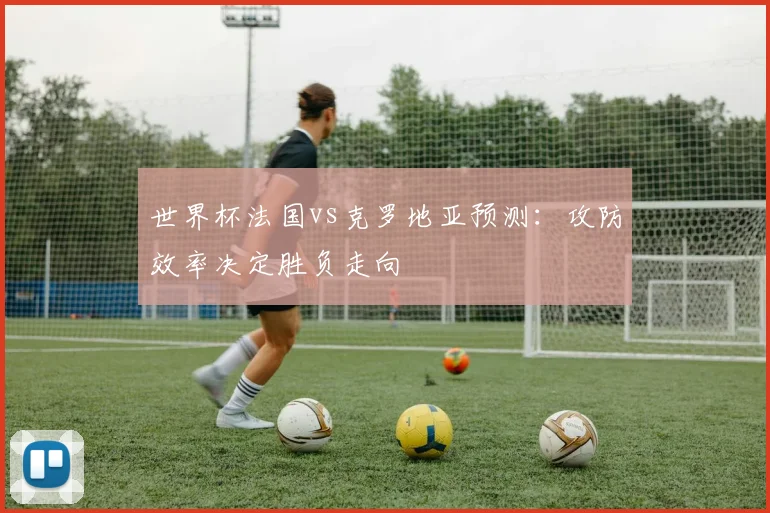 世界杯法国vs克罗地亚预测：攻防效率决定胜负走向
