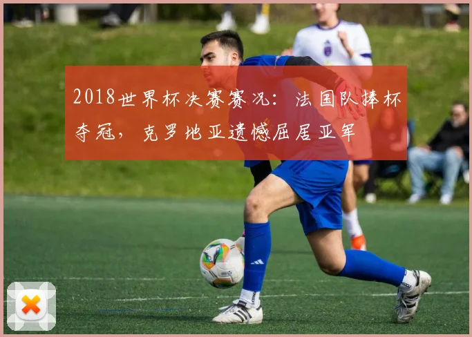 2018世界杯决赛赛况：法国队捧杯夺冠，克罗地亚遗憾屈居亚军