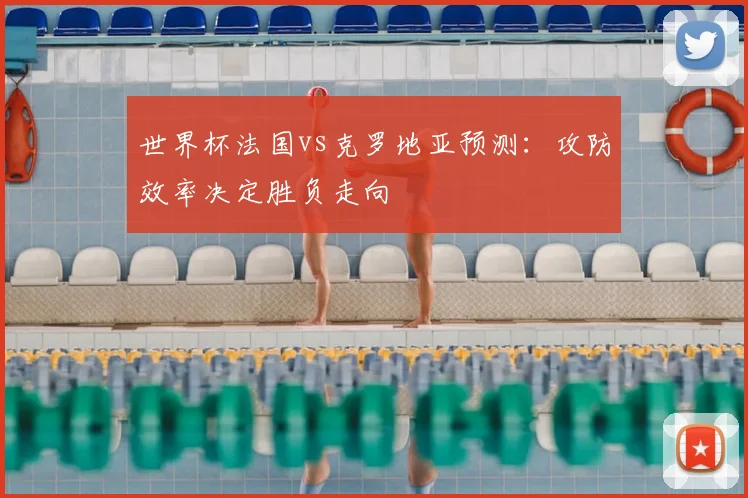世界杯法国vs克罗地亚预测：攻防效率决定胜负走向