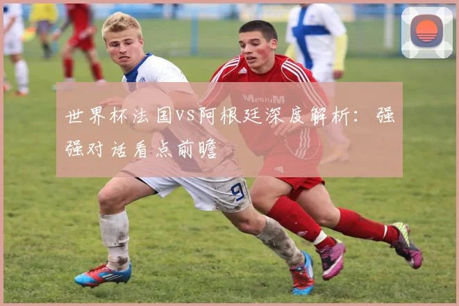 世界杯法国vs阿根廷深度解析:强强对话看点前瞻