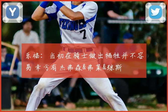 乐福:当初在骑士做出牺牲并不容易 幸亏有杰弗森&弗莱&琼斯