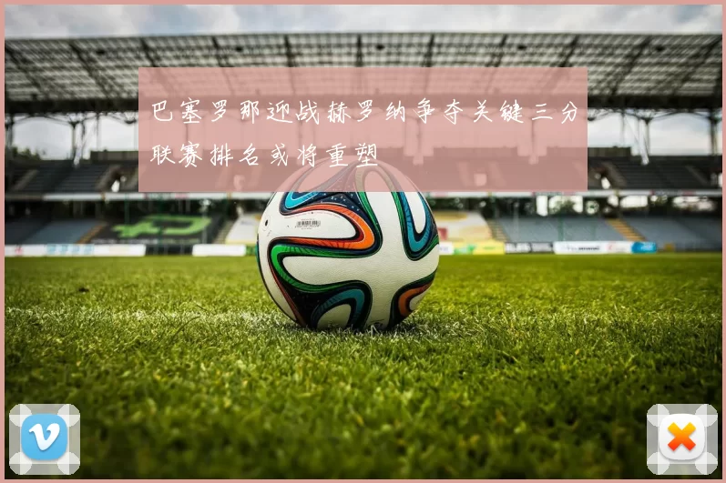 巴塞罗那迎战赫罗纳争夺关键三分联赛排名或将重塑