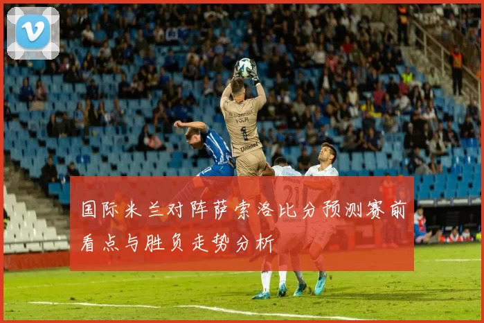 国际米兰对阵萨索洛比分预测赛前看点与胜负走势分析