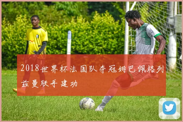 2018世界杯法国队夺冠姆巴佩格列兹曼联手建功