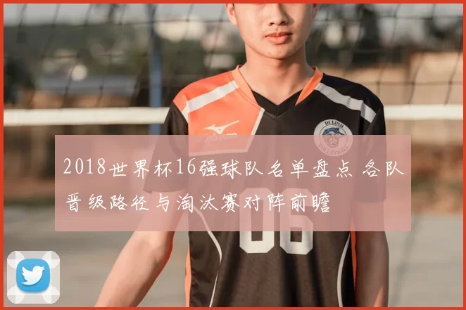 2018世界杯16强球队名单盘点 各队晋级路径与淘汰赛对阵前瞻