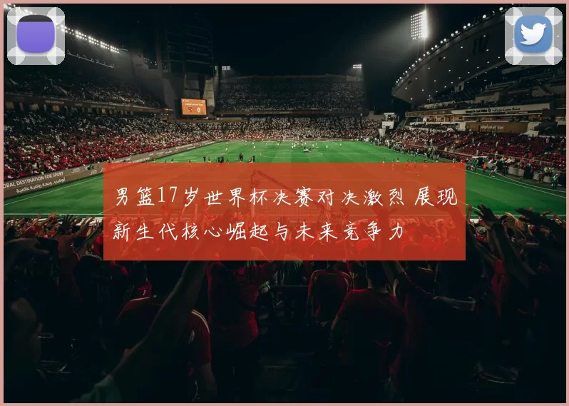 男篮17岁世界杯决赛对决激烈 展现新生代核心崛起与未来竞争力