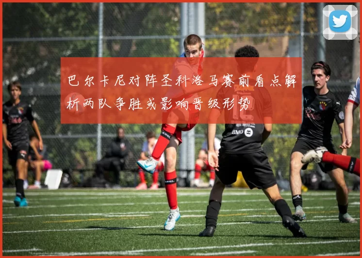巴尔卡尼对阵圣科洛马赛前看点解析两队争胜或影响晋级形势