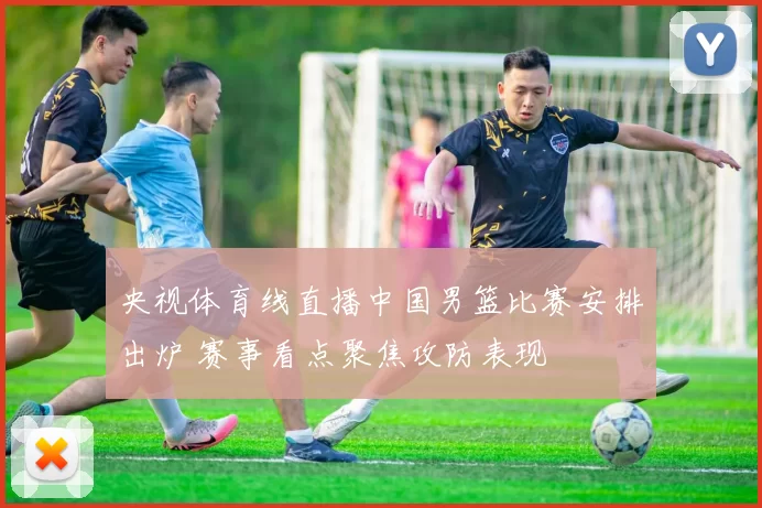 央视体育线直播中国男篮比赛安排出炉 赛事看点聚焦攻防表现