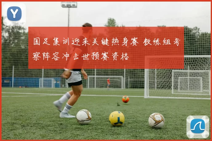 国足集训迎来关键热身赛 教练组考察阵容冲击世预赛资格