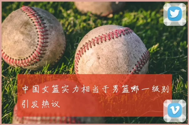 中国女篮实力相当于男篮哪一级别引发热议