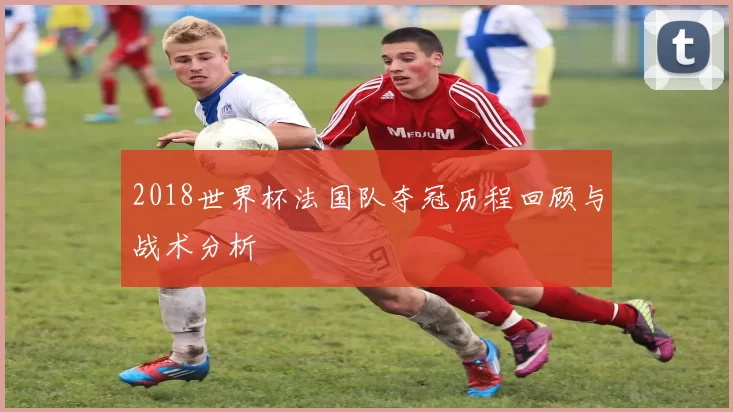 2018世界杯法国队夺冠历程回顾与战术分析