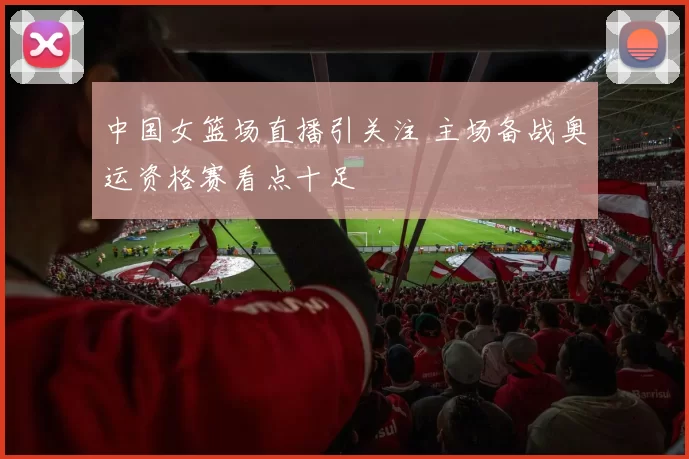 中国女篮场直播引关注 主场备战奥运资格赛看点十足