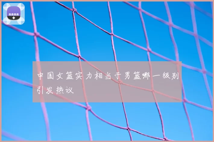 中国女篮实力相当于男篮哪一级别引发热议