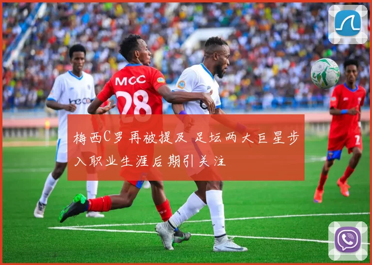 梅西C罗再被提及 足坛两大巨星步入职业生涯后期引关注