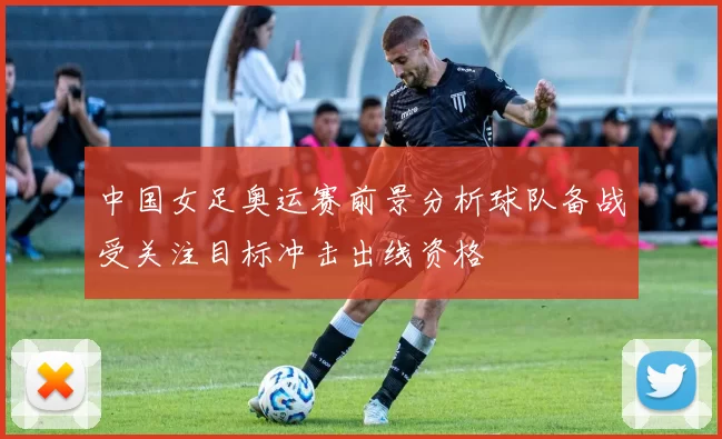 中国女足奥运赛前景分析球队备战受关注目标冲击出线资格