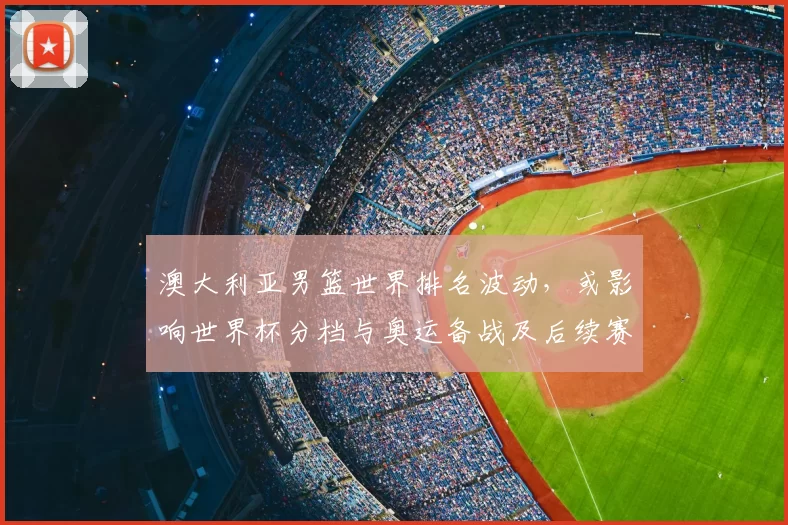 澳大利亚男篮世界排名波动,或影响世界杯分档与奥运备战及后续赛程