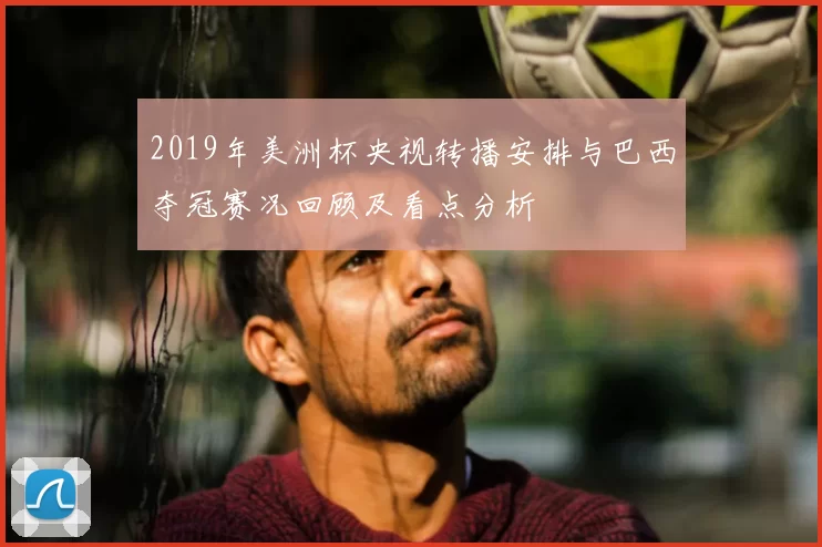 2019年美洲杯央视转播安排与巴西夺冠赛况回顾及看点分析