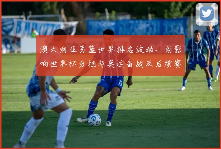 澳大利亚男篮世界排名波动，或影响世界杯分档与奥运备战及后续赛程