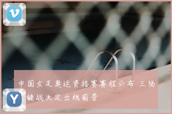 中国女足奥运资格赛赛程公布 三场关键战决定出线前景