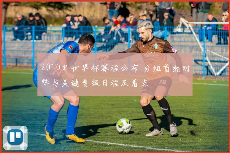 2010年世界杯赛程公布 分组首轮对阵与关键晋级日程及看点