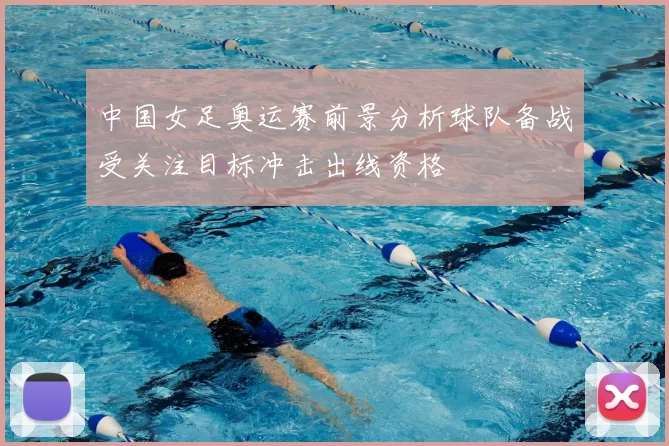 中国女足奥运赛前景分析球队备战受关注目标冲击出线资格