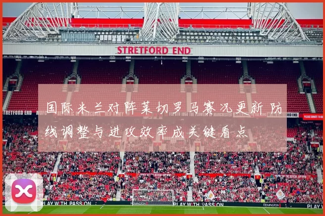 国际米兰对阵莱切罗马赛况更新 防线调整与进攻效率成关键看点
