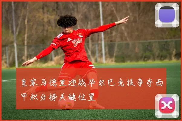 皇家马德里迎战毕尔巴竞技争夺西甲积分榜关键位置