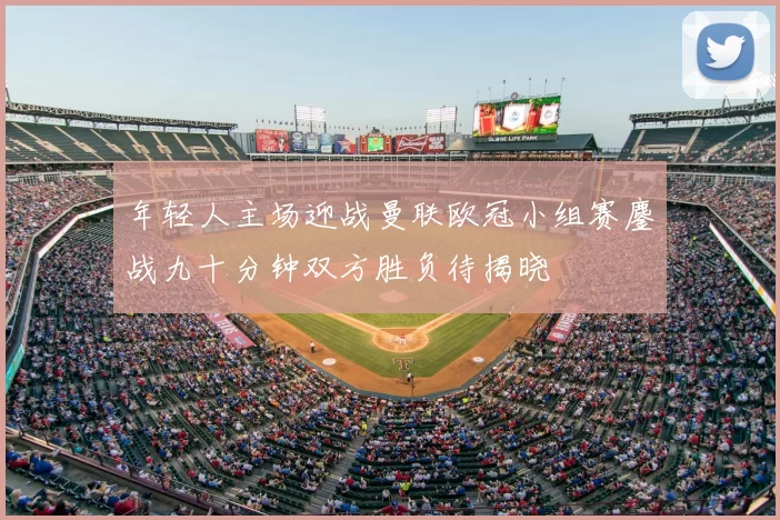 年轻人主场迎战曼联欧冠小组赛鏖战九十分钟双方胜负待揭晓