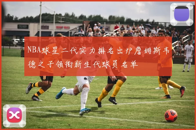 NBA球星二代实力排名出炉詹姆斯韦德之子领衔新生代球员名单