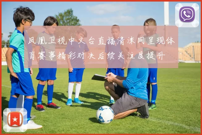 凤凰卫视中文台直播清沫网呈现体育赛事精彩对决后续关注度提升