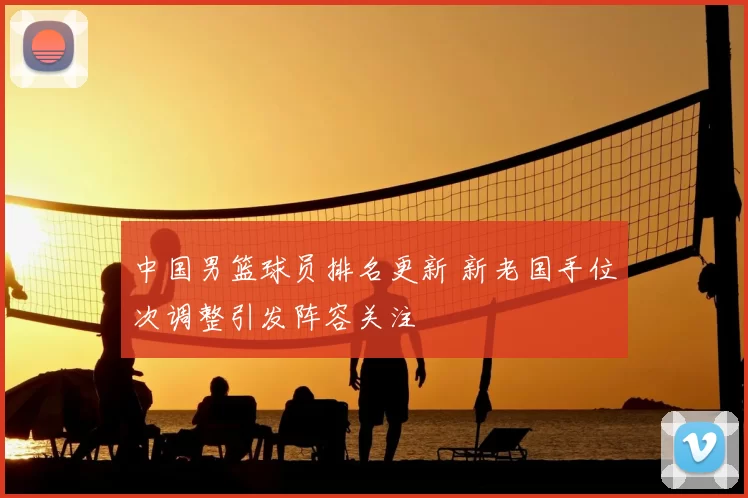 中国男篮球员排名更新 新老国手位次调整引发阵容关注