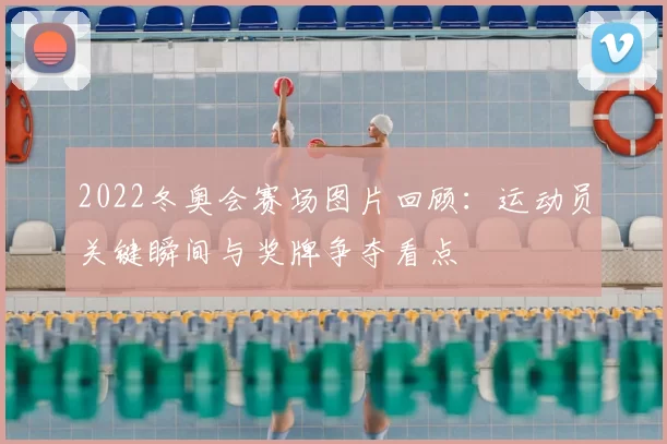 2022冬奥会赛场图片回顾：运动员关键瞬间与奖牌争夺看点