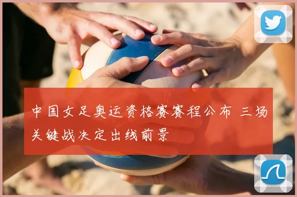 中国女足奥运资格赛赛程公布 三场关键战决定出线前景