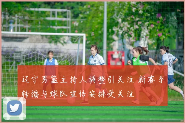 辽宁男篮主持人调整引关注 新赛季转播与球队宣传安排受关注