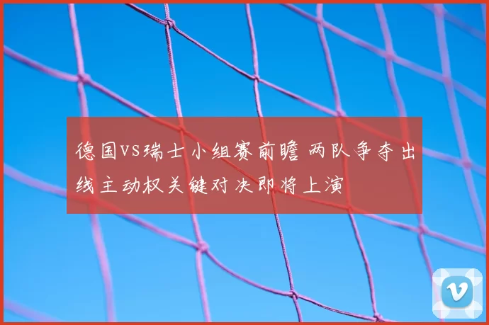 德国vs瑞士小组赛前瞻 两队争夺出线主动权关键对决即将上演
