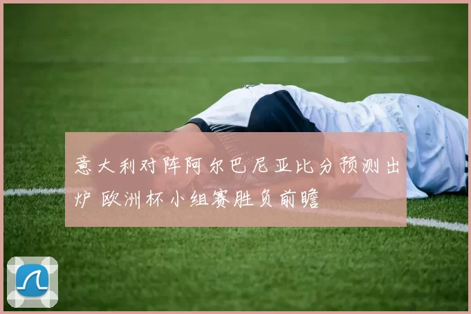 意大利对阵阿尔巴尼亚比分预测出炉 欧洲杯小组赛胜负前瞻