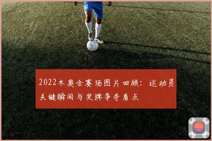 2022冬奥会赛场图片回顾：运动员关键瞬间与奖牌争夺看点