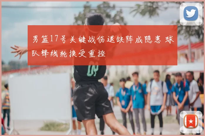 男篮17号关键战伤退缺阵成隐患 球队锋线轮换受重挫