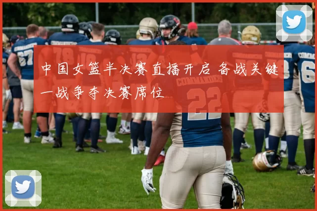 中国女篮半决赛直播开启 备战关键一战争夺决赛席位