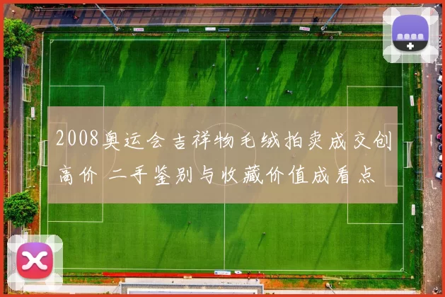 2008奥运会吉祥物毛绒拍卖成交创高价 二手鉴别与收藏价值成看点