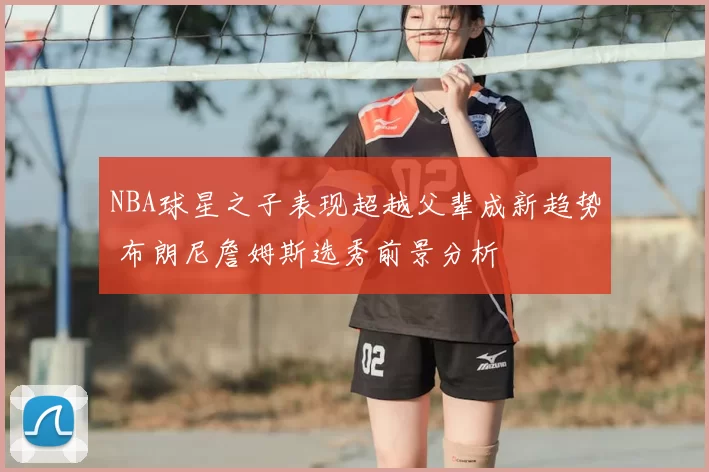NBA球星之子表现超越父辈成新趋势 布朗尼詹姆斯选秀前景分析