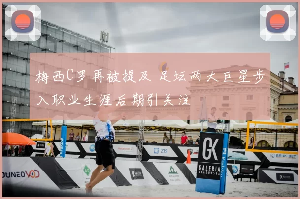 梅西C罗再被提及 足坛两大巨星步入职业生涯后期引关注