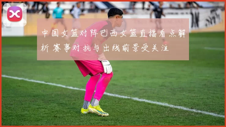 中国女篮对阵巴西女篮直播看点解析 赛事对抗与出线前景受关注