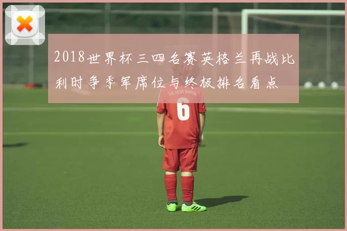 2018世界杯三四名赛英格兰再战比利时争季军席位与终极排名看点