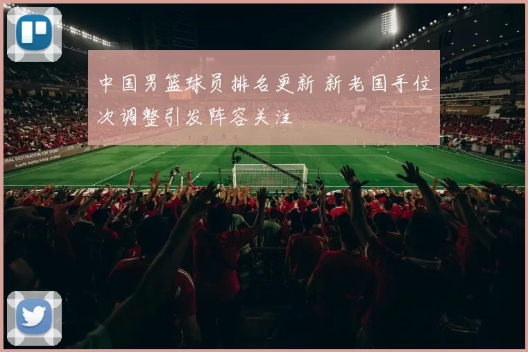 中国男篮球员排名更新 新老国手位次调整引发阵容关注